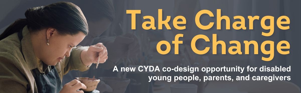 A photo of a young woman with long brown hair wearing a green shirt and black apron. She is using a brush to sculpt a clay cup. Orange and white text on a dark grey background to the right reads: “Take Charge of Change. A new CYDA co-design opportunity for disabled young people, parents, and caregivers.”